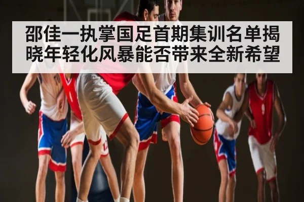 邵佳一执掌国足首期集训名单揭晓年轻化风暴能否带来全新希望