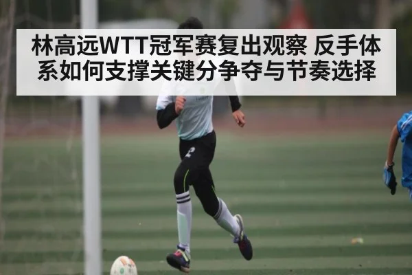 林高远WTT冠军赛复出观察 反手体系如何支撑关键分争夺与节奏选择