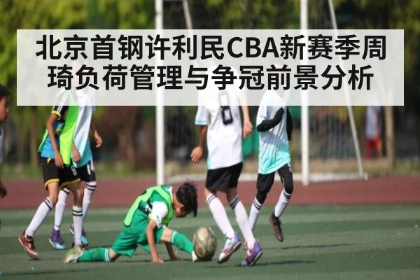北京首钢许利民CBA新赛季周琦负荷管理与争冠前景分析